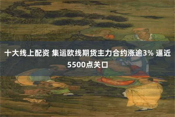 十大线上配资 集运欧线期货主力合约涨逾3% 逼近5500点关口