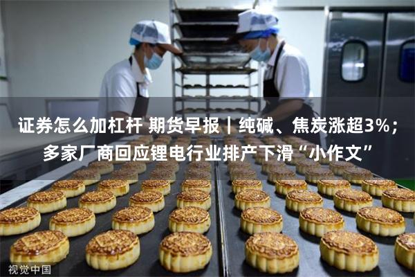 证券怎么加杠杆 期货早报｜纯碱、焦炭涨超3%；多家厂商回应锂电行业排产下滑“小作文”