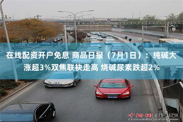 在线配资开户免息 商品日报（7月1日）：纯碱大涨超3%双焦联袂走高 烧碱尿素跌超2%