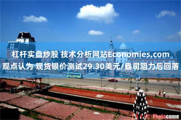 杠杆实盘炒股 技术分析网站Economies.com观点认为 现货银价测试29.30美元/盎司阻力后回落