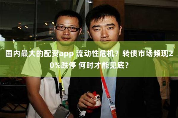 国内最大的配资app 流动性危机？转债市场频现20%跌停 何时才能见底？