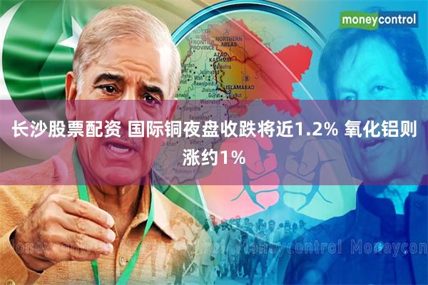 长沙股票配资 国际铜夜盘收跌将近1.2% 氧化铝则涨约1%