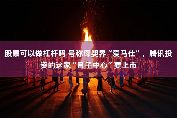 股票可以做杠杆吗 号称母婴界“爱马仕”，腾讯投资的这家“月子中心”要上市