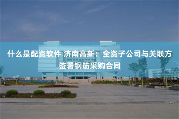 什么是配资软件 济南高新：全资子公司与关联方签署钢筋采购合同