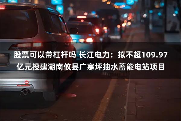 股票可以带杠杆吗 长江电力：拟不超109.97亿元投建湖南攸县广寒坪抽水蓄能电站项目