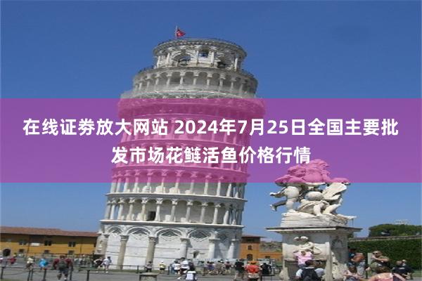 在线证劵放大网站 2024年7月25日全国主要批发市场花鲢活鱼价格行情