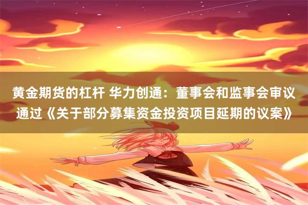 黄金期货的杠杆 华力创通：董事会和监事会审议通过《关于部分募集资金投资项目延期的议案》