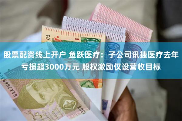 股票配资线上开户 鱼跃医疗：子公司讯捷医疗去年亏损超3000万元 股权激励仅设营收目标