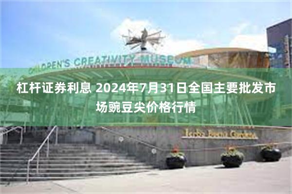 杠杆证券利息 2024年7月31日全国主要批发市场豌豆尖价格行情