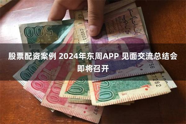 股票配资案例 2024年东周APP 见面交流总结会即将召开