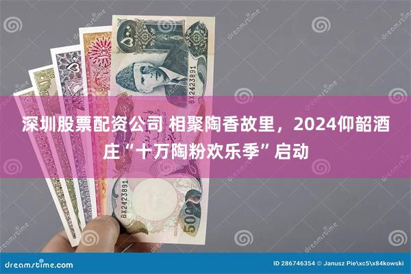 深圳股票配资公司 相聚陶香故里，2024仰韶酒庄“十万陶粉欢乐季”启动