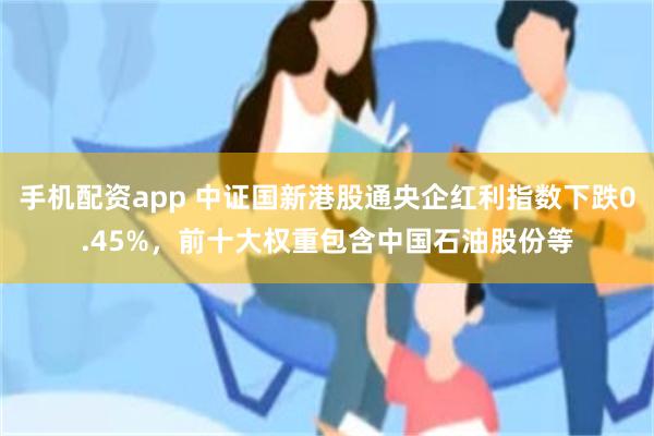 手机配资app 中证国新港股通央企红利指数下跌0.45%，前十大权重包含中国石油股份等