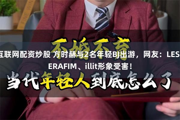 互联网配资炒股 方时赫与2名年轻BJ出游，网友：LESSERAFIM、illit形象受害！