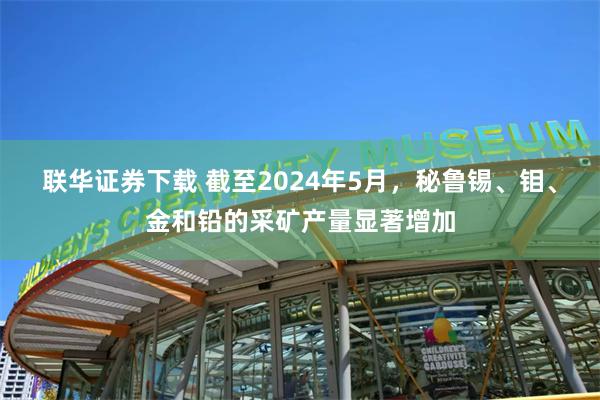 联华证券下载 截至2024年5月，秘鲁锡、钼、金和铅的采矿产量显著增加