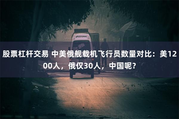 股票杠杆交易 中美俄舰载机飞行员数量对比：美1200人，俄仅30人，中国呢？