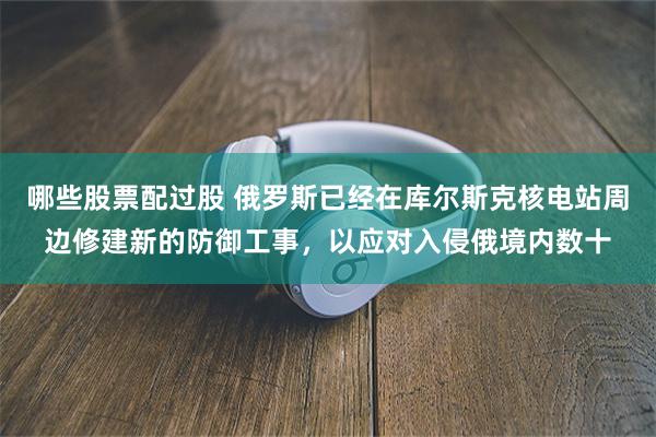 哪些股票配过股 俄罗斯已经在库尔斯克核电站周边修建新的防御工事，以应对入侵俄境内数十