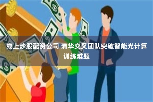 线上炒股配资公司 清华交叉团队突破智能光计算训练难题