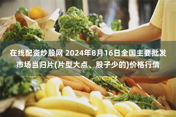 在线配资炒股网 2024年8月16日全国主要批发市场当归片(片型大点、股子少的)价格行情