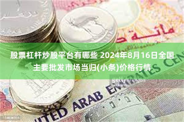 股票杠杆炒股平台有哪些 2024年8月16日全国主要批发市场当归(小条)价格行情