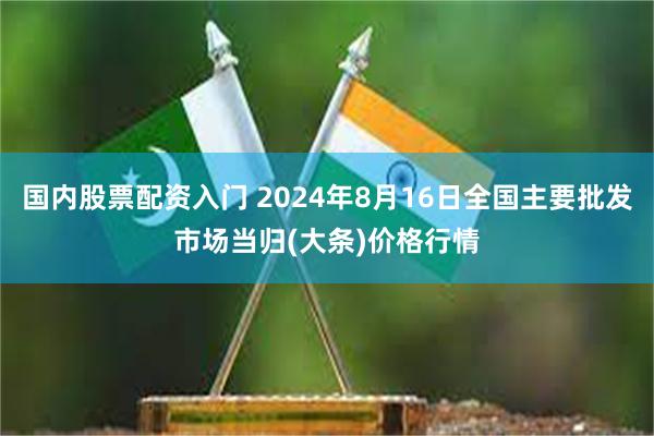 国内股票配资入门 2024年8月16日全国主要批发市场当归(大条)价格行情