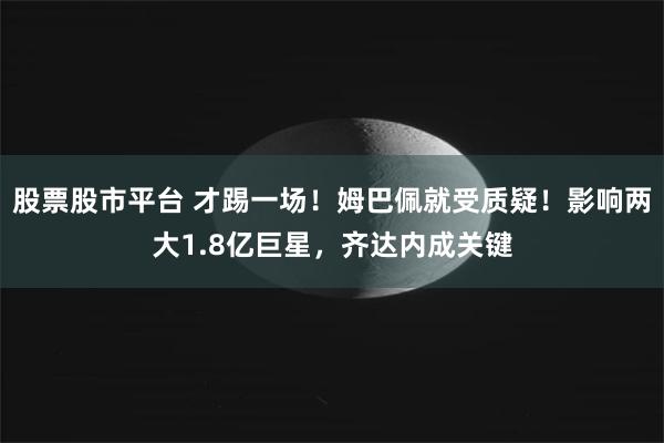 股票股市平台 才踢一场！姆巴佩就受质疑！影响两大1.8亿巨星，齐达内成关键