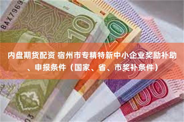 内盘期货配资 宿州市专精特新中小企业奖励补助、申报条件（国家、省、市奖补条件）