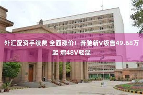 外汇配资手续费 全面涨价！奔驰新V级售49.68万起 增48V轻混