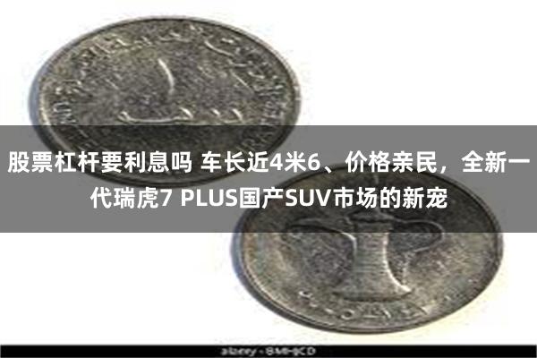 股票杠杆要利息吗 车长近4米6、价格亲民，全新一代瑞虎7 PLUS国产SUV市场的新宠