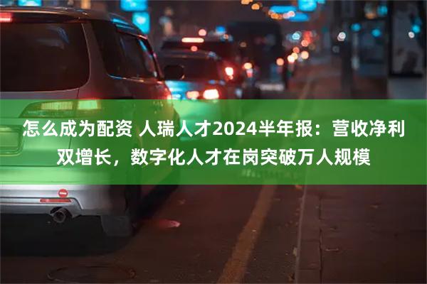 怎么成为配资 人瑞人才2024半年报：营收净利双增长，数字化人才在岗突破万人规模