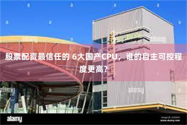 股票配资最信任的 6大国产CPU，谁的自主可控程度更高？