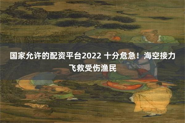 国家允许的配资平台2022 十分危急！海空接力飞救受伤渔民