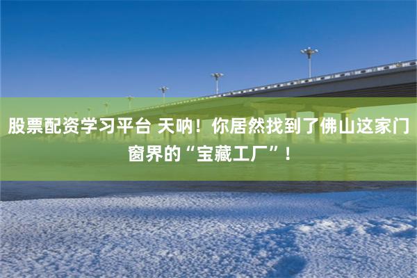 股票配资学习平台 天呐！你居然找到了佛山这家门窗界的“宝藏工厂”！