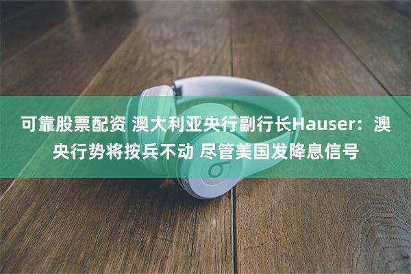 可靠股票配资 澳大利亚央行副行长Hauser：澳央行势将按兵不动 尽管美国发降息信号