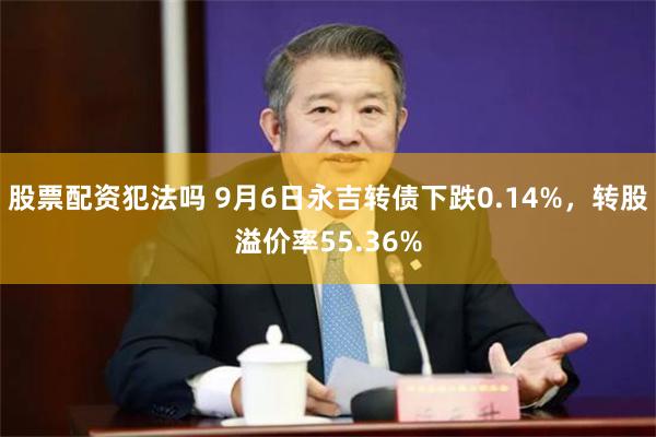 股票配资犯法吗 9月6日永吉转债下跌0.14%，转股溢价率55.36%