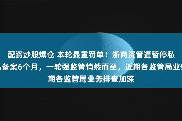 配资炒股爆仓 本轮最重罚单！浙商资管遭暂停私募资管产品备案6个月，一轮强监管悄然而至，近期各监管局业务排查加深