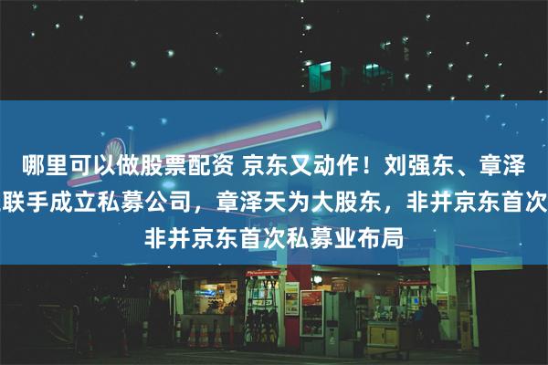 哪里可以做股票配资 京东又动作！刘强东、章泽天、李瑞玉联手成立私募公司，章泽天为大股东，非并京东首次私募业布局