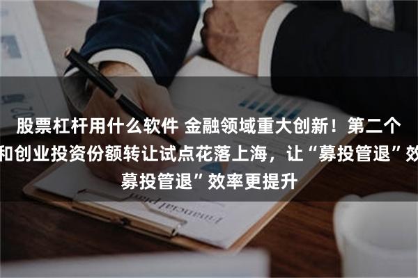 股票杠杆用什么软件 金融领域重大创新！第二个私募股权和创业投资份额转让试点花落上海，让“募投管退”效率更提升