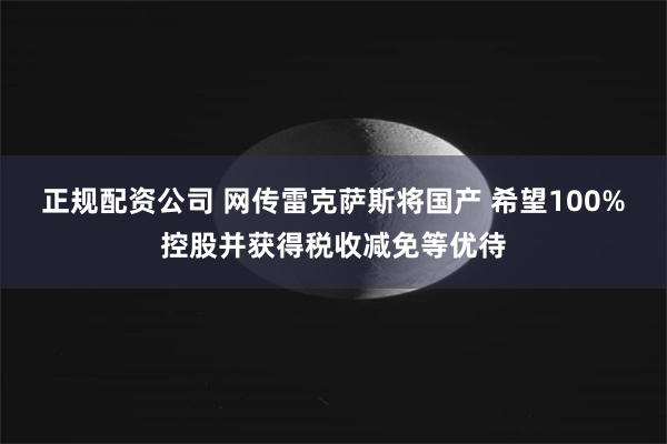 正规配资公司 网传雷克萨斯将国产 希望100%控股并获得税收减免等优待