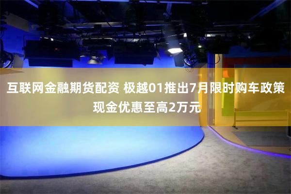 互联网金融期货配资 极越01推出7月限时购车政策 现金优惠至高2万元