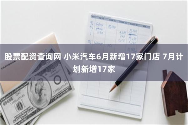 股票配资查询网 小米汽车6月新增17家门店 7月计划新增17家