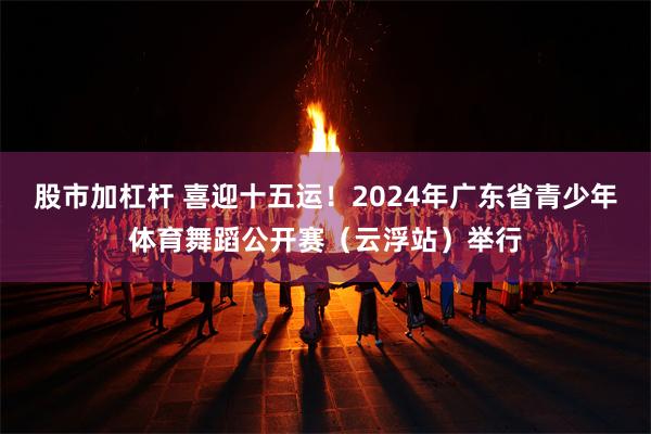 股市加杠杆 喜迎十五运！2024年广东省青少年体育舞蹈公开赛（云浮站）举行