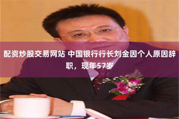 配资炒股交易网站 中国银行行长刘金因个人原因辞职，现年57岁