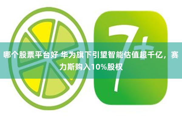 哪个股票平台好 华为旗下引望智能估值超千亿，赛力斯购入10%股权