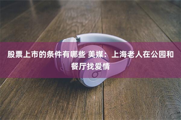 股票上市的条件有哪些 美媒：上海老人在公园和餐厅找爱情