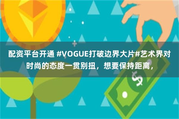 配资平台开通 #VOGUE打破边界大片#艺术界对时尚的态度一贯别扭，想要保持距离，