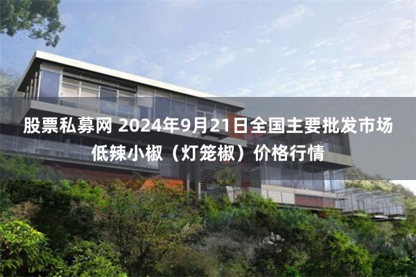 股票私募网 2024年9月21日全国主要批发市场低辣小椒（灯笼椒）价格行情