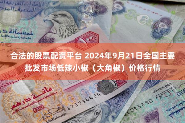 合法的股票配资平台 2024年9月21日全国主要批发市场低辣小椒（大角椒）价格行情