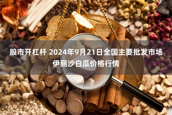 股市开杠杆 2024年9月21日全国主要批发市场伊丽沙白瓜价格行情