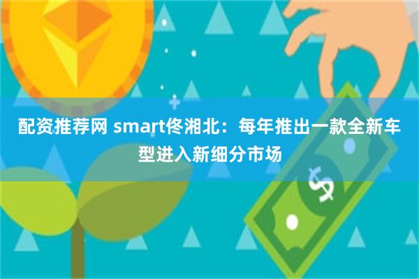 配资推荐网 smart佟湘北：每年推出一款全新车型进入新细分市场