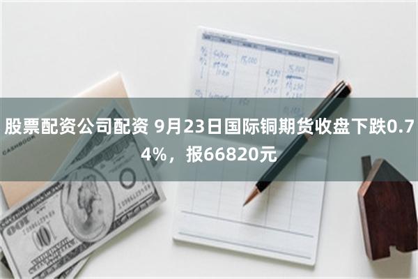 股票配资公司配资 9月23日国际铜期货收盘下跌0.74%，报66820元